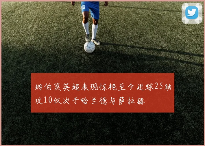 姆伯莫英超表现惊艳至今进球25助攻10仅次于哈兰德与萨拉赫