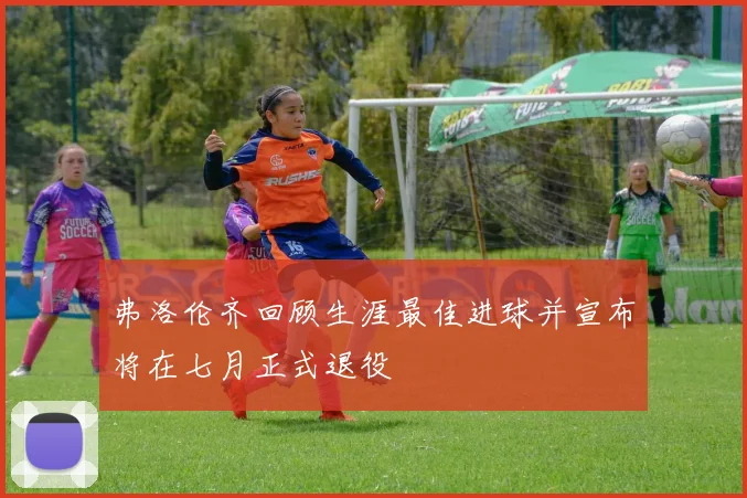 弗洛伦齐回顾生涯最佳进球并宣布将在七月正式退役