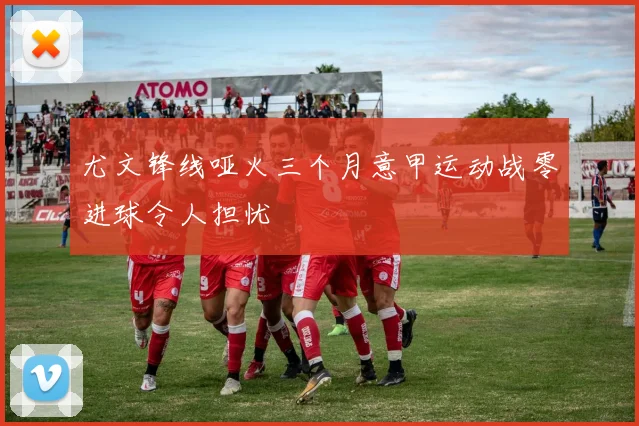 尤文锋线哑火三个月意甲运动战零进球令人担忧