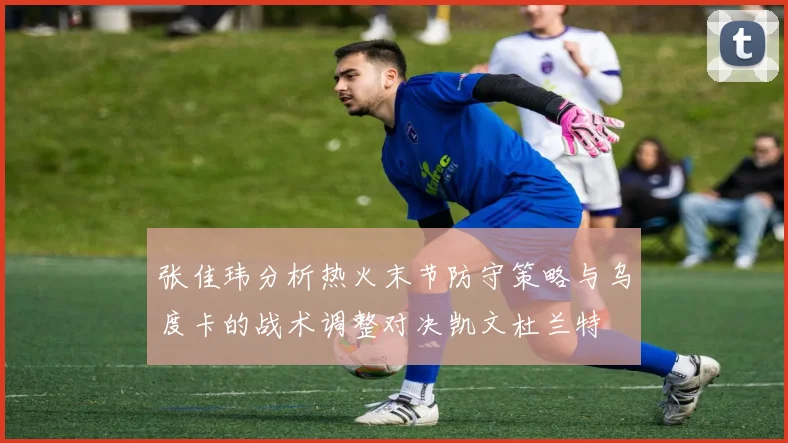 张佳玮分析热火末节防守策略与乌度卡的战术调整对决凯文杜兰特
