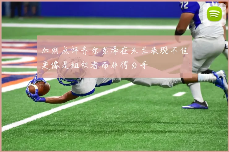 加利点评齐尔克泽在米兰表现不佳更像是组织者而非得分手