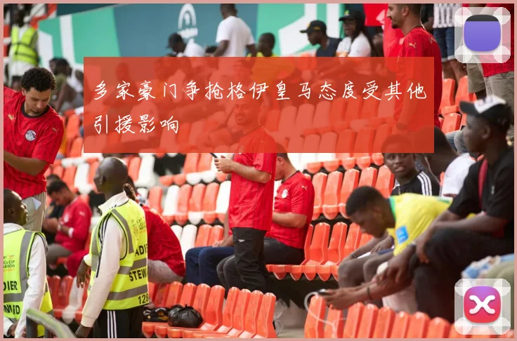 多家豪门争抢格伊皇马态度受其他引援影响