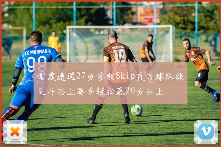 雷霆遭遇27分惨败Skip直言球队缺乏斗志上赛季轻松赢20分以上
