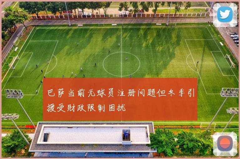 巴萨当前无球员注册问题但冬季引援受财政限制困扰