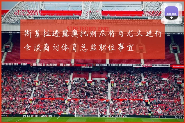 斯基拉透露奥托利尼将与尤文进行会谈商讨体育总监职位事宜