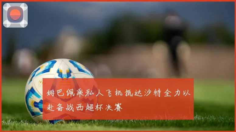 姆巴佩乘私人飞机抵达沙特全力以赴备战西超杯决赛