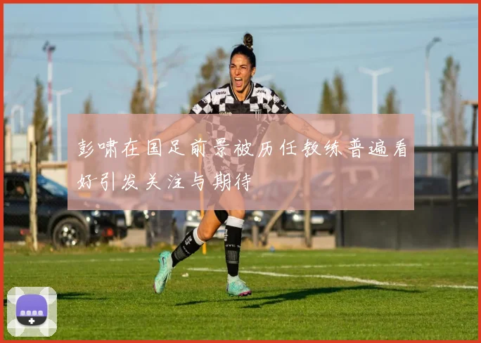 彭啸在国足前景被历任教练普遍看好引发关注与期待