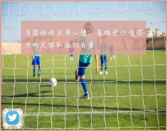 马瑟林谈交易心情：虽难受但值得为两支球队感到自豪