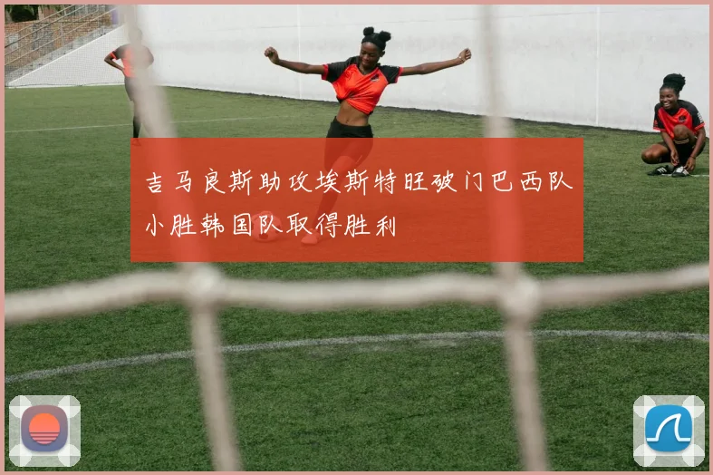 吉马良斯助攻埃斯特旺破门巴西队小胜韩国队取得胜利
