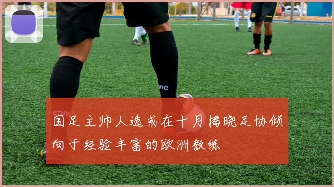 国足主帅人选或在十月揭晓足协倾向于经验丰富的欧洲教练