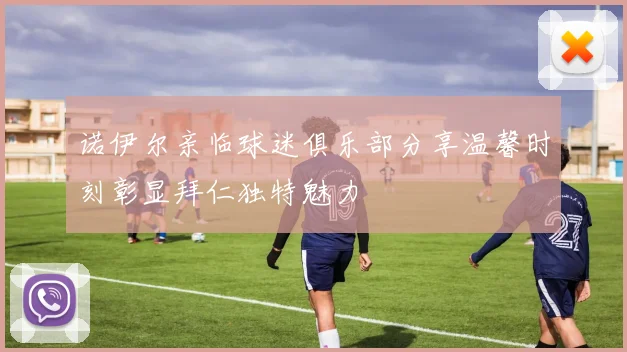 诺伊尔亲临球迷俱乐部分享温馨时刻彰显拜仁独特魅力
